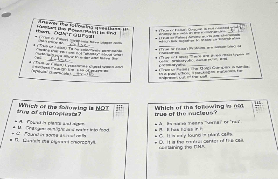 Answer the following questions.::
(True or False) Oxygen is not needed wher :::
Restart the PowerPoint to find
them. DON’T GUESS!
energy is made at the mitochondria._
(True or False) Amino acids are chemicals
(True or False) Elephants have bigger cells
than mice do
which link together to make carbohydrates.
(True or False) To be selectively permeable
(True or False) Proteins are assembled at
means that you are not "choosy" about what
ribosomes_
_
materials you allow to enter and leave the
cell.
(True or False) There are three main types of
cells: prokaryotic, eukaryotic, and
(True or False) Lysosomes digest waste and
protokaryotic._
invaders through the use of enzymes
(True or False) The Golgi Complex is similar
(special chemicals). _to a post office, it packages materials for
shipment out of the cell _
Which of the following is NOT Which of the following is not
true of chloroplasts? true of the nucleus?
A. Found in plants and algae. A. Its name means "kernel" or "nut"
B. Changes sunlight and water into food. B. It has holes in it.
C. Found in some animal cells C. It is only found in plant cells.
D. Contain the pigment chlorophyll.
D. It is the control center of the cell,
containing the DNA.