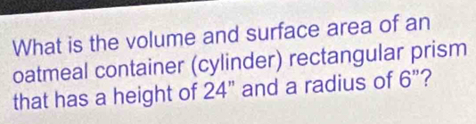 What is the volume and surface area of an 
oatmeal container (cylinder) rectangular prism 
that has a height of 24" and a radius of 6 ”?