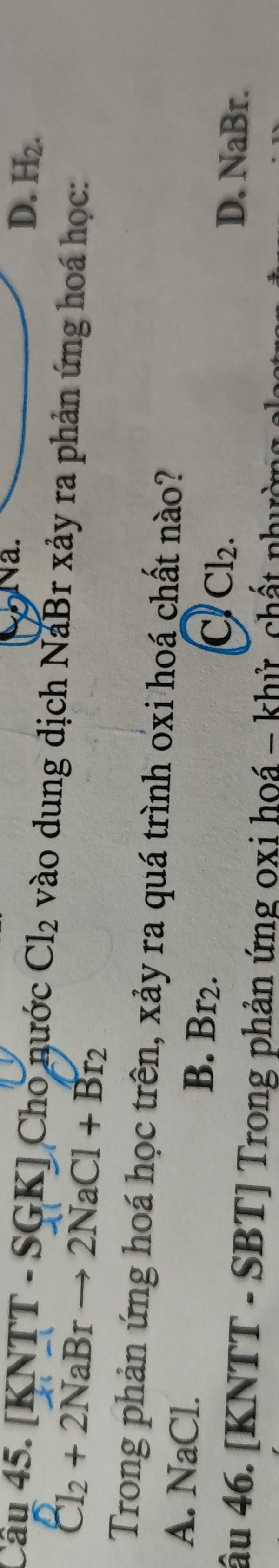Na. D. H_2. 
Câu 45. [KNTT - SGK] Cho nước Cl_2 vào dung dịch NaBr xảy ra phản ứng hoá học:
Cl_2+2NaBrto 2NaCl+Br_2
Trong phản ứng hoá học trên, xảy ra quá trình oxi hoá chất nào?
A. NaCl. B. Br_2. Cl_2. 
C
D. NaBr.
âu 46. [KNTT - SBT] Trong phản ứng oxi hoá - khử chất nhườ