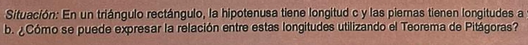 Situación: En un triángulo rectángulo, la hipotenusa tiene longitud c y las piernas tienen longitudes a 
b. ¿Cómo se puede expresar la relación entre estas longitudes utilizando el Teorema de Pitágoras?