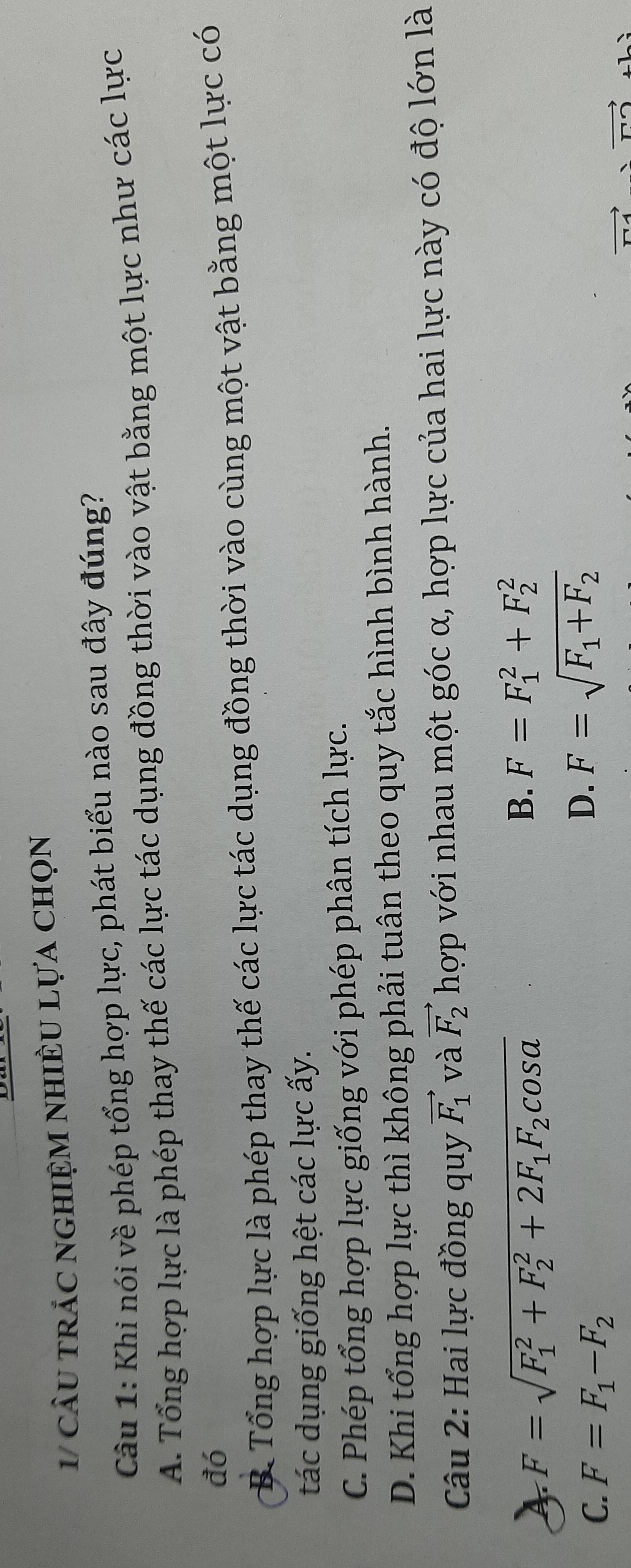 1/ cầu trảc nghiệm nhiềU Lựa chọn
Cu 1: Khi nói về phép tổng hợp lực, phát biểu nào sau đây đúng?
A. Tổng hợp lực là phép thay thế các lực tác dụng đồng thời vào vật bằng một lực như các lực
đó
B. Tổng hợp lực là phép thay thế các lực tác dụng đồng thời vào cùng một vật bằng một lực có
tác dụng giống hệt các lực ấy.
C. Phép tổng hợp lực giống với phép phân tích lực.
D. Khi tổng hợp lực thì không phải tuân theo quy tắc hình bình hành.
Câu 2: Hai lực đồng quy vector F_1 và vector F_2 hợp với nhau một góc α, hợp lực của hai lực này có độ lớn là
F=sqrt (F_1)^2+F_2^(2+2F_1)F_2cos alpha 
B. F=F_1^(2+F_2^2
C. F=F_1)-F_2
D. F=sqrt(F_1)+F_2
vector □ 