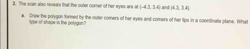 The scan also reveals that the outer corner of her eyes are at (-4.3,3.4) and (4.3,3.4). 
a. Draw the polygon formed by the outer comers of her eyes and corners of her lips in a coordinate plane. What 
type of shape is the polygon?