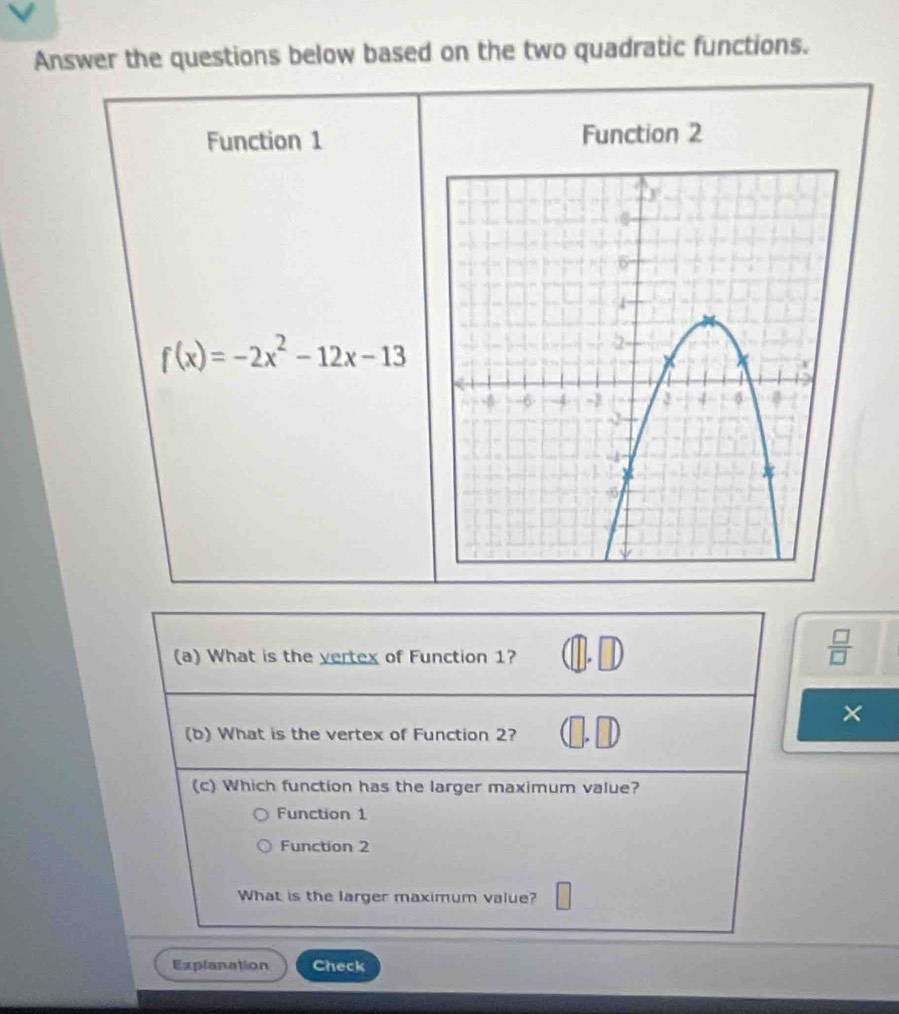 Answer the questions below based on the two quadratic functions.
Function 1 Function 2
f(x)=-2x^2-12x-13
(a) What is the vertex of Function 1?
 □ /□   
×
(b) What is the vertex of Function 2?
(c) Which function has the larger maximum value?
Function 1
Function 2
What is the larger maximum value?
Explanation Check