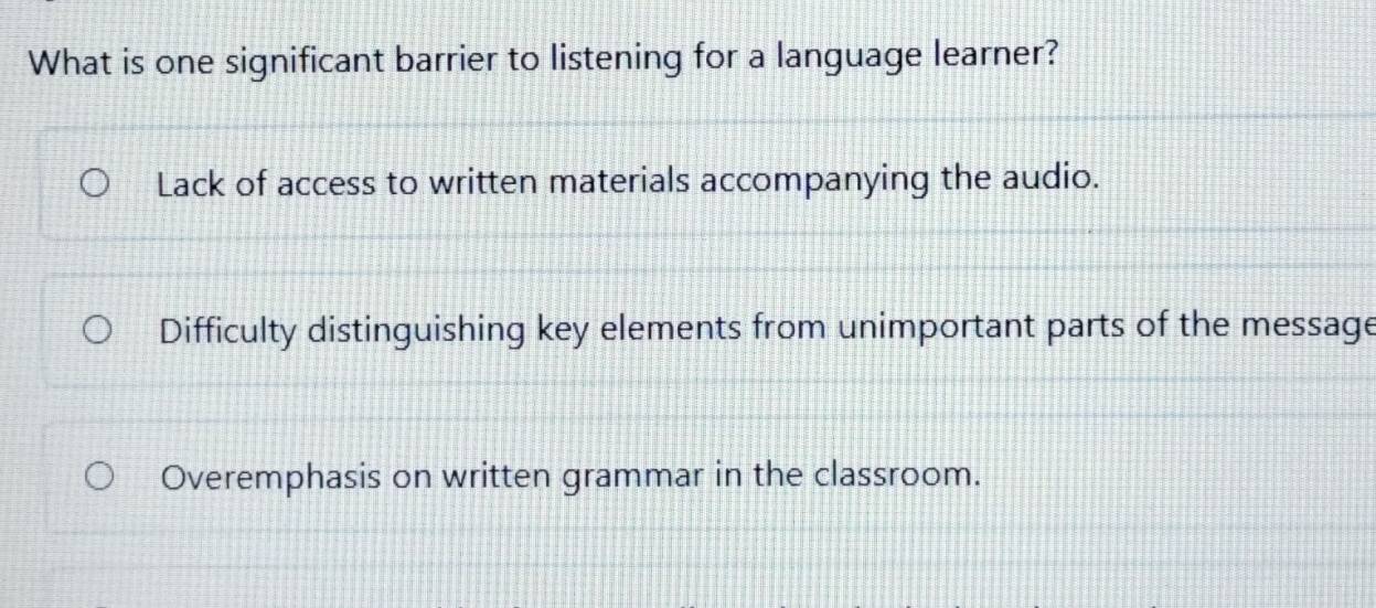 What is one significant barrier to listening for a language learner?
Lack of access to written materials accompanying the audio.
Difficulty distinguishing key elements from unimportant parts of the message
Overemphasis on written grammar in the classroom.