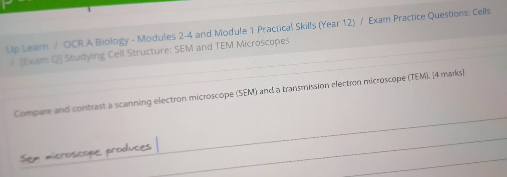 Up Learn / OCR A Biology - Modules 2-4 and Module 1 Practical Skills (Year 12) / Exam Practice Questions: Cells 
/ [Exam Q] Studying Cell Structure: SEM and TEM Microscopes 
Compare and contrast a scanning electron microscope (SEM) and a transmission electron microscope (TEM). [4 marks] 
Sem microscope produces