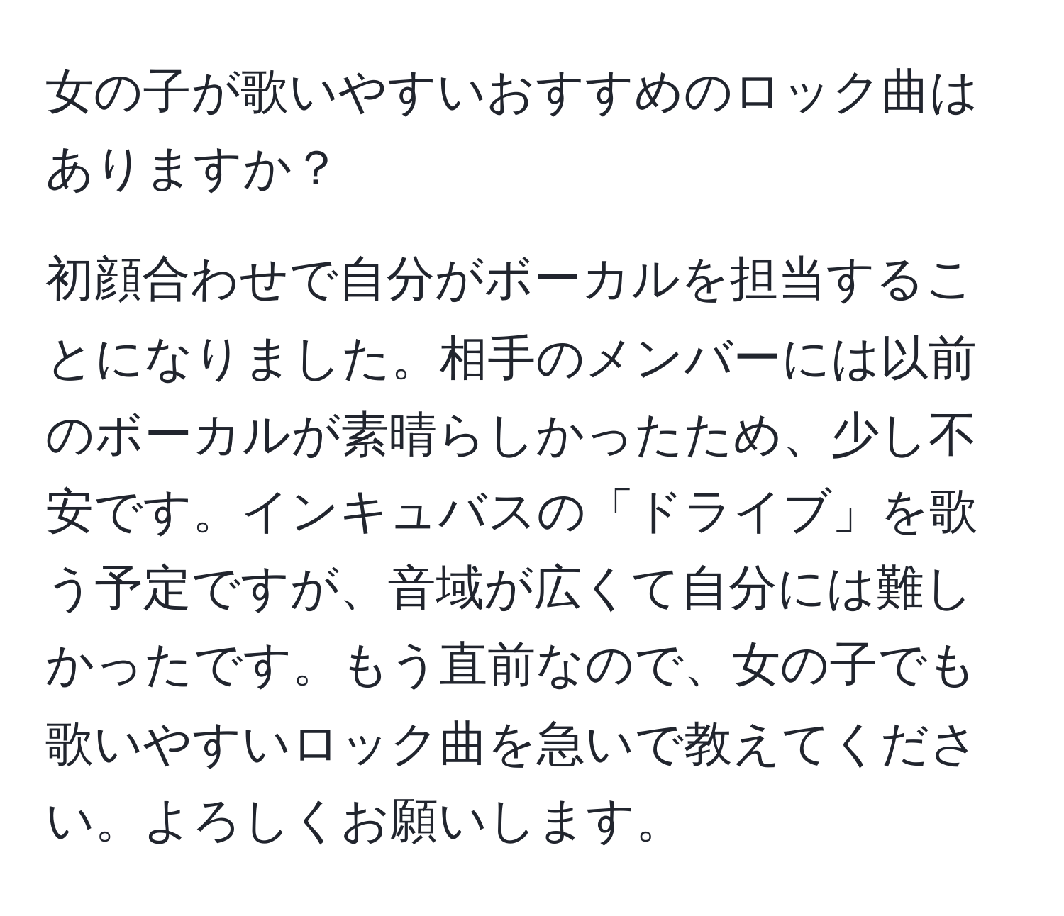 女の子が歌いやすいおすすめのロック曲はありますか？  

初顔合わせで自分がボーカルを担当することになりました。相手のメンバーには以前のボーカルが素晴らしかったため、少し不安です。インキュバスの「ドライブ」を歌う予定ですが、音域が広くて自分には難しかったです。もう直前なので、女の子でも歌いやすいロック曲を急いで教えてください。よろしくお願いします。