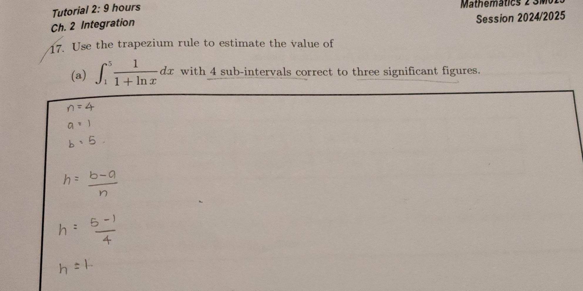 Tutorial 2:9 hours 
Mathemátics 2 Mo1 
Ch. 2 Integration 
Session 2024/2025 
17. Use the trapezium rule to estimate the value of 
(a) ∈t _1^(5frac 1)1+ln xdx with 4 sub-intervals correct to three significant figures.