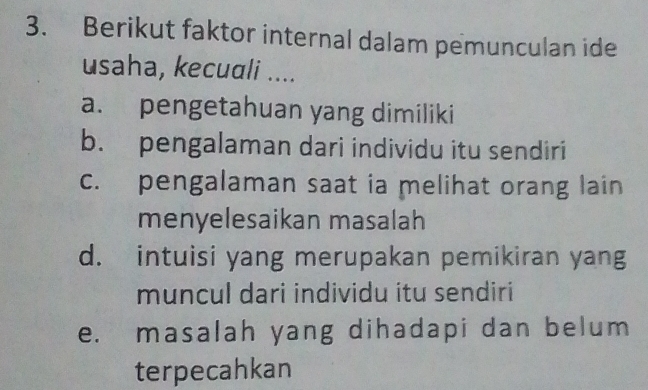 Berikut faktor internal dalam pemunculan ide
usaha, kecuali ....
a. pengetahuan yang dimiliki
b. pengalaman dari individu itu sendiri
c. pengalaman saat ia melihat orang lain
menyelesaikan masalah
d. intuisi yang merupakan pemikiran yang
muncul dari individu itu sendiri
e. masalah yang dihadapi dan belum
terpecahkan