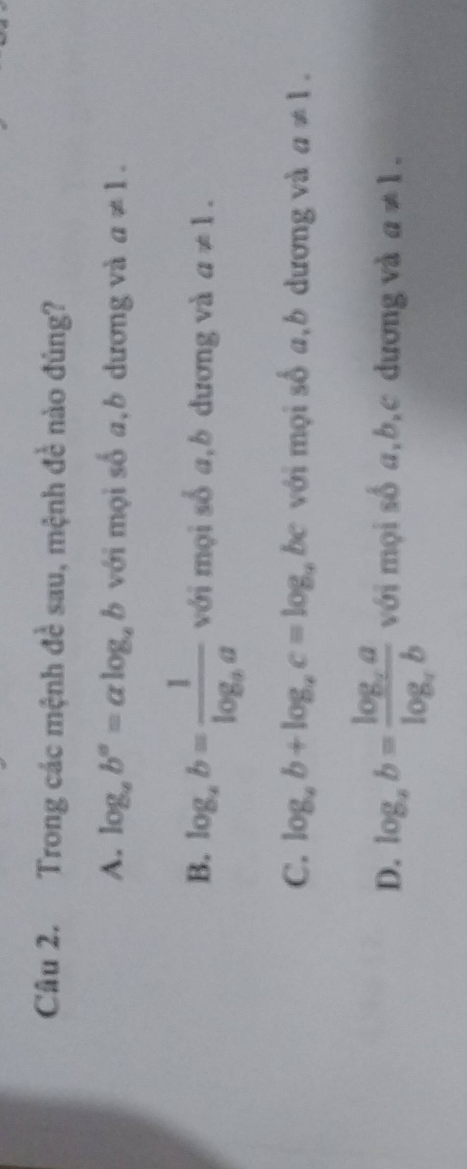 Trong các mệnh đề sau, mệnh đề nào đủng?
A. log _ab^a=alog _ab với mọi số a,b dương và a!= 1.
B. log _ab=frac 1log _aa với mọi số a,b dương và a!= 1.
C. log _ab+log _ac=log _a be với mọi số a,b dương và a!= 1.
D. log _ab=frac log _aalog _ab với mọi số a, b, c dương và a!= 1.