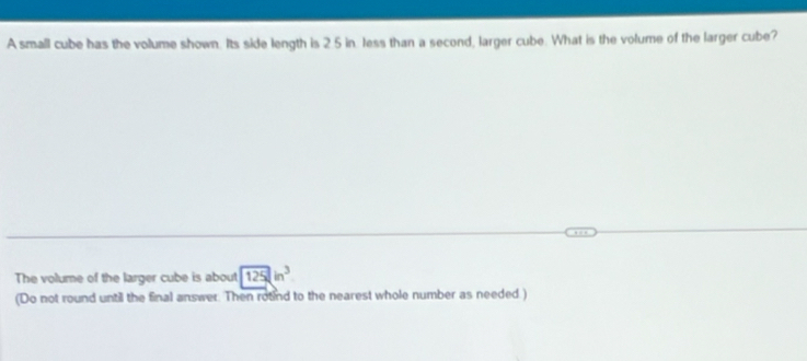 A small cube has the volume shown. Its side length is 2 5 in. less than a second, larger cube. What is the volume of the larger cube? 
The volume of the larger cube is about 125in^3
(Do not round until the final answer. Then round to the nearest whole number as needed.)