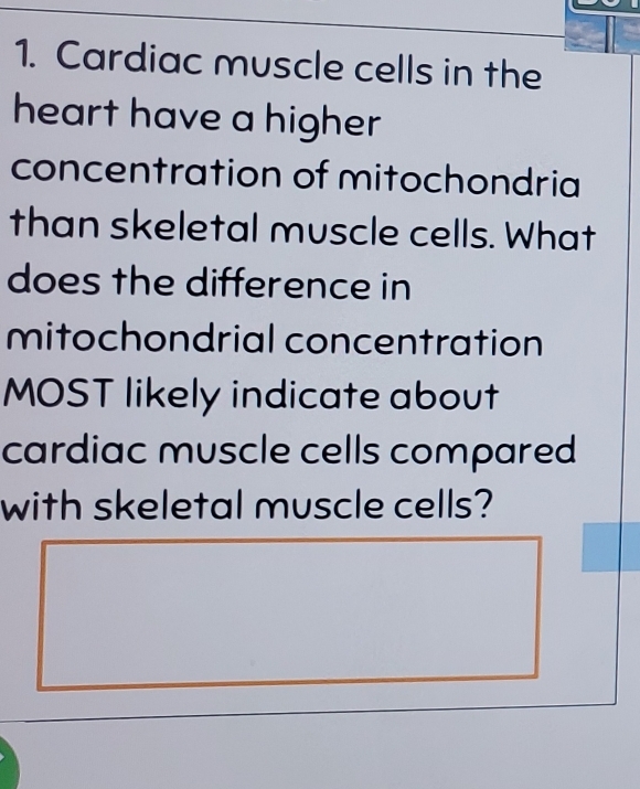 Cardiac muscle cells in the 
heart have a higher 
concentration of mitochondria 
than skeletal muscle cells. What 
does the difference in 
mitochondrial concentration 
MOST likely indicate about 
cardiac muscle cells compared 
with skeletal muscle cells?