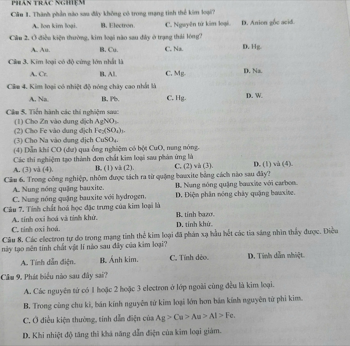 Thành phần nào sau đây không có trong mạng tinh thể kim loại?
A. Ion kim loại. B. Electron. C. Nguyên tử kim loại. D. Anion gốc acid.
Câu 2. Ở điều kiện thường, kim loại nào sau đây ở trạng thái lỏng?
A. Au. B. Cu. C. Na. D. Hg.
Câu 3. Kim loại có độ cứng lớn nhất là
A. Cr. B. Al. C. Mg. D. Na.
Câu 4. Kim loại có nhiệt độ nóng chảy cao nhất là
A. Na. B. Pb. C. Hg.
D. W.
Câu 5. Tiến hành các thí nghiệm sau:
(1) Cho Zn vào dung dịch AgNO_3.
(2) Cho Fe vào dung dịch Fe_2(SO_4)_3.
(3) Cho Na vào dung dịch CuSO_4.
(4) Dẫn khí CO (dư) qua ống nghiệm có bột CuO, nung nóng.
Các thí nghiệm tạo thành đơn chất kim loại sau phản ứng là
A. (3) và (4). B. (1) và (2). C. (2) và (3). D. (1) và (4).
Câu 6. Trong công nghiệp, nhôm được tách ra từ quặng bauxite bằng cách nào sau đây?
A. Nung nóng quặng bauxite. B. Nung nóng quặng bauxite với carbon.
C. Nung nóng quặng bauxite với hydrogen. D. Điện phân nóng chảy quặng bauxite.
Câu 7. Tính chất hoá học đặc trưng của kim loại là
A. tính oxi hoá và tính khử. B. tính bazơ.
D. tính khử.
C. tính oxi hoá.
Câu 8. Các electron tự do trong mạng tinh thể kim loại đã phản xạ hầu hết các tia sáng nhìn thấy được. Điều
này tạo nên tính chất vật lí nào sau đây của kim loại?
A. Tính dẫn điện. B. Ánh kim. C. Tính dẻo. D. Tính dẫn nhiệt.
Câu 9. Phát biểu nào sau đây sai?
A. Các nguyên tử có 1 hoặc 2 hoặc 3 electron ở lớp ngoài cùng đều là kim loại.
B. Trong cùng chu kì, bán kính nguyên tử kim loại lớn hơn bán kính nguyên tử phi kim.
C. Ở điều kiện thường, tính dẫn điện của Ag>Cu>Au>Al>Fe.
D. Khi nhiệt độ tăng thì khả năng dẫn điện của kim loại giảm.