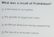 What was a result of Prohibition?
a decrease in corruption
the growth of organized crime
an African American literary awakening
the rise of a consumer culture