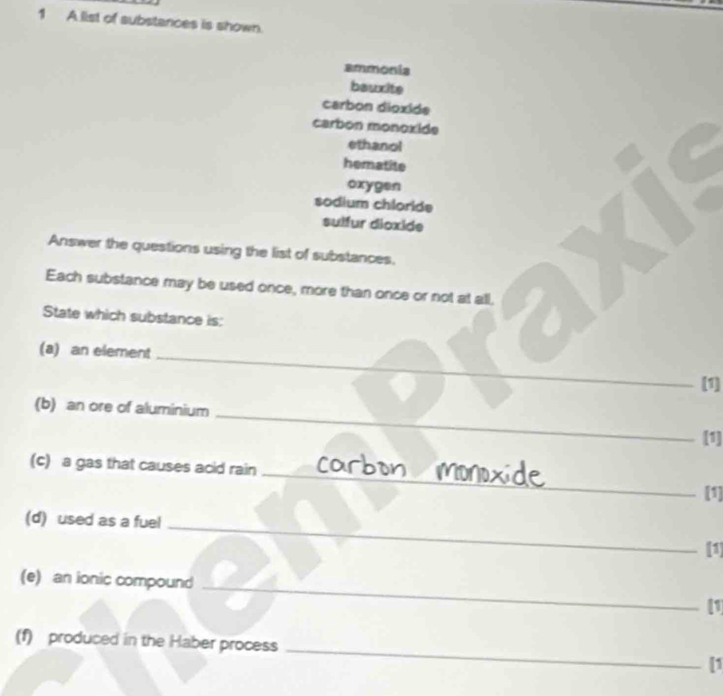 A list of substances is shown.
ammonia
bauxite
carbon dioxide
carbon monoxide
ethanol
hematite
oxygen
sodium chloride
sulfur dioxide
Answer the questions using the list of substances.
Each substance may be used once, more than once or not at all,
State which substance is:
_
(a) an element
(1]
(b) an ore of aluminium _[1]
_
(c) a gas that causes acid rain
[1]
_
(d) used as a fuel
[1]
_
(e) an ionic compound
1
(f) produced in the Haber process _[1