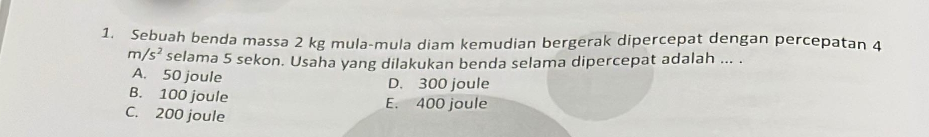 Sebuah benda massa 2 kg mula-mula diam kemudian bergerak dipercepat dengan percepatan 4
m/s^2 selama 5 sekon. Usaha yang dilakukan benda selama dipercepat adalah ... .
A. 50 joule
D. 300 joule
B. 100 joule
E. 400 joule
C. 200 joule