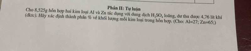 Phần II: Tự luận 
Cho 8,525g hỗn hợp hai kim loại Al và Zn tác dụng với dung dịch H_2SO_4 loãng, dư thu được 4,76 lít khí 
(đktc). Hãy xác định thành phần % về khối lượng mỗi kim loại trong hỗn hợp. (Cho: Al=27; Zn=65;)