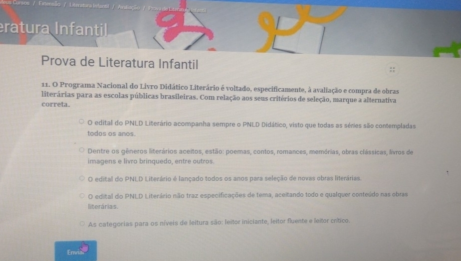 Literatura Infanti Avaliação / Proya de Literatu
ratura Infantil
Prova de Literatura Infantil
11. O Programa Nacional do Livro Didático Literário é voltado, especificamente, à avaliação e compra de obras
literárias para as escolas públicas brasileiras. Com relação aos seus critérios de seleção, marque a alternativa
correta.
O edital do PNLD Literário acompanha sempre o PNLD Didático, visto que todas as séries são contempladas
todos os anos.
Dentre os gêneros literários aceitos, estão: poemas, contos, romances, memórias, obras clássicas, livros de
imagens e livro brinquedo, entre outros.
O edital do PNLD Literário é lançado todos os anos para seleção de novas obras literárias.
O edital do PNLD Literário não traz especificações de tema, aceitando todo e qualquer conteúdo nas obras
literárias.
As categorias para os níveis de leitura são: leitor iniciante, leitor fluente e leitor crítico.
Envia