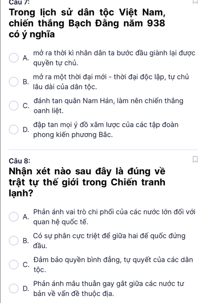 Cầu 7:
Trong lịch sử dân tộc Việt Nam,
chiến thắng Bạch Đằng năm 938
có ý nghĩa
mở ra thời kì nhân dân ta bước đầu giành lại được
A.
quyền tự chủ.
mở ra một thời đại mới - thời đại độc lập, tự chủ
B.
lâu dài của dân tộc.
C. đánh tan quân Nam Hán, làm nên chiến thắng
oanh liệt.
D. đập tan mọi ý đồ xâm lược của các tập đoàn
phong kiến phương Bắc.
Câu 8:
Nhận xét nào sau đây là đúng về
trật tự thế giới trong Chiến tranh
lạnh?
Phản ánh vai trò chi phối của các nước lớn đối với
A.
quan hệ quốc tế.
B. Có sự phân cực triệt để giữa hai đế quốc đứng
đầu.
C. Đảm bảo quyền bình đẳng, tự quyết của các dân
tộc.
Phản ánh mâu thuẫn gay gắt giữa các nước tư
D.
bản về vấn đề thuộc địa.