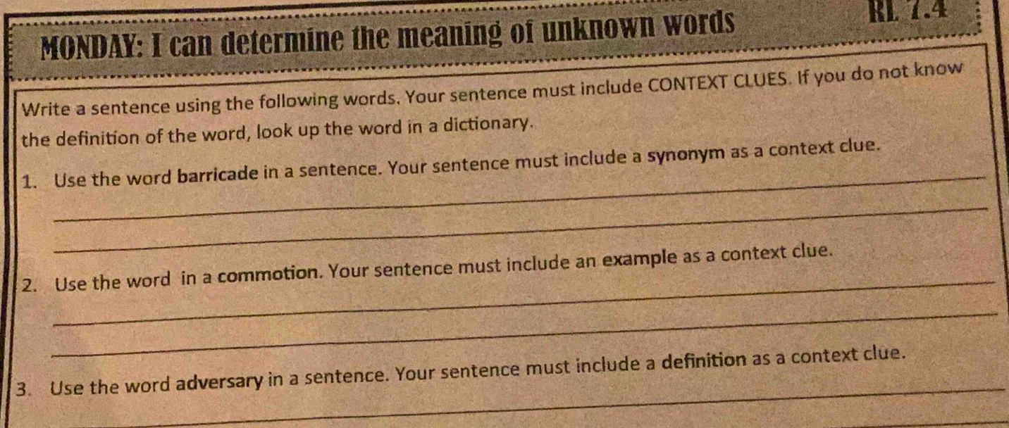 MONDAY: I can determine the meaning of unknown words 
EL 1.4 
Write a sentence using the following words. Your sentence must include CONTEXT CLUES. If you do not know 
the definition of the word, look up the word in a dictionary. 
_ 
1. Use the word barricade in a sentence. Your sentence must include a synonym as a context clue. 
_ 
_ 
2. Use the word in a commotion. Your sentence must include an example as a context clue. 
_ 
_ 
3. Use the word adversary in a sentence. Your sentence must include a definition as a context clue. 
_