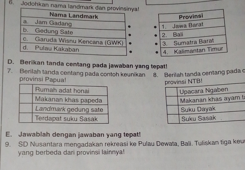 Jodohkan nama ! 


D. Berikan tanda centang pada jawaban yang tepat! 
7. Berilah tanda centang pada contoh keunikan 8. Berilah tanda centang pada c 
provinsi Papua! 

t 


E. Jawablah dengan jawaban yang tepat! 
9. SD Nusantara mengadakan rekreasi ke Pulau Dewata, Bali. Tuliskan tiga keu 
yang berbeda dari provinsi lainnya!