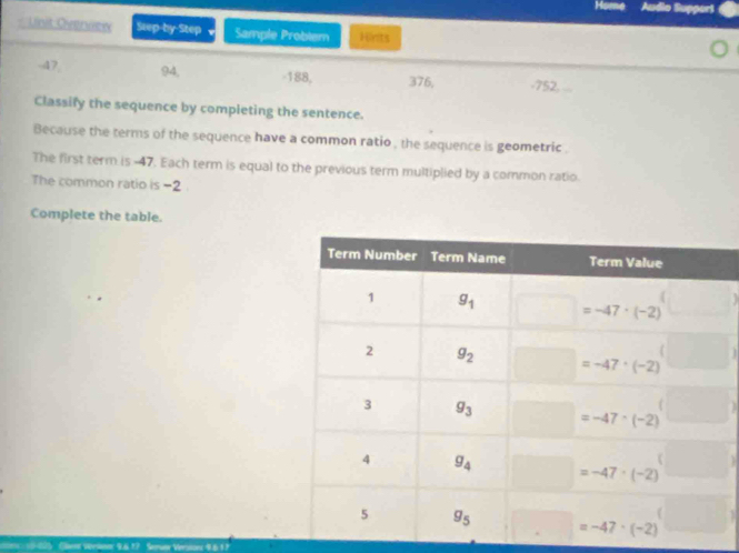 Home Audio Support
= Uinit Overiew Step-by-Step Sample Problem Hints
-47 94, -188, 376, -752,
Classify the sequence by completing the sentence.
Because the terms of the sequence have a common ratio , the sequence is geometric .
The first term is.-47. Each term is equal to the previous term multiplied by a common ratio
The common ratio is -2
Complete the table.