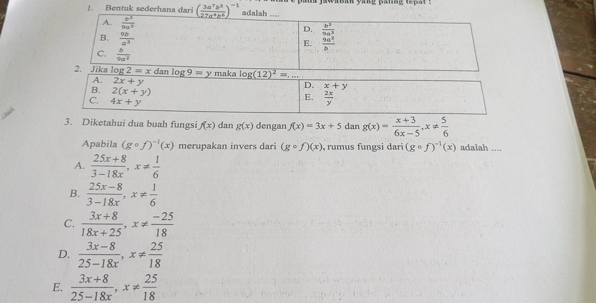 padn jawaban yang paing tepat .
1. Bentuk sederhana dari ( 3a^7b^5/27a^4b^6 )^-1
3. Diketahui dua buah fungsi f(x) dan g(x) dengan f(x)=3x+5 dan g(x)= (x+3)/6x-5 ,x!=  5/6 
Apabila (gcirc f)^-1(x) merupakan invers dari (gcirc f)(x) , rumus fungsi dari (gcirc f)^-1(x) adalah ....
A.  (25x+8)/3-18x ,x!=  1/6 
B.  (25x-8)/3-18x ,x!=  1/6 
C.  (3x+8)/18x+25 ,x!=  (-25)/18 
D.  (3x-8)/25-18x ,x!=  25/18 
E.  (3x+8)/25-18x ,x!=  25/18 