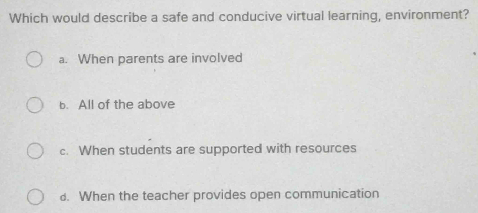 Which would describe a safe and conducive virtual learning, environment?
a. When parents are involved
b. All of the above
c. When students are supported with resources
d. When the teacher provides open communication