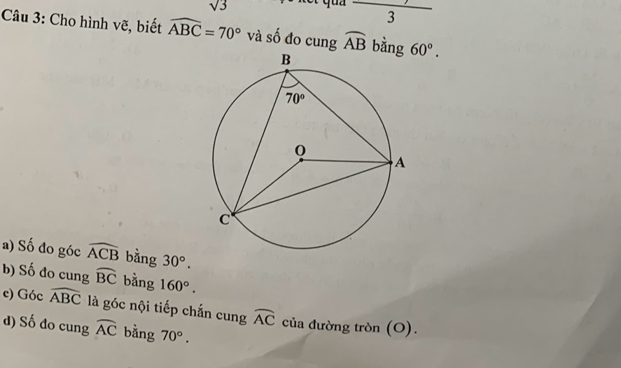 sqrt(3)
frac 3
Câu 3: Cho hình vẽ, biết widehat ABC=70° và số đo cung widehat AB bằng 60°.
a) Số đo góc widehat ACB bằng 30°.
b) Số đo cung widehat BC bằng 160°.
c) Góc widehat ABC là góc nội tiếp chắn cung widehat AC của đường tròn (O).
d) Số đo cung widehat AC bằng 70°.