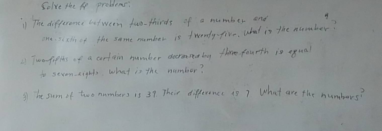 Solve the fe problems: 
1 The difference between two-thirds of a number and 
one. sixth of the same number is twenty-five, What is the number? 
2 Two fifths of a certain number docreased by three fourth is equal 
to seven eights. what is the number? 
③ he sum of two nambers is 39. Their difference is 7 What are the numbors?