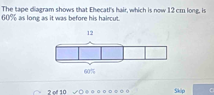 The tape diagram shows that Ehecatl's hair, which is now 12 cm long, is
60% as long as it was before his haircut.
2 of 10 Skip