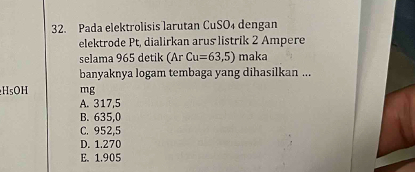 Pada elektrolisis larutan CuSO₄ dengan
elektrode Pt, dialirkan arus listrik 2 Ampere
selama 965 detik (Ar Cu=63,5) maka
banyaknya logam tembaga yang dihasilkan ...
H₅OH mg
A. 317,5
B. 635,0
C. 952,5
D. 1.270
E. 1.905