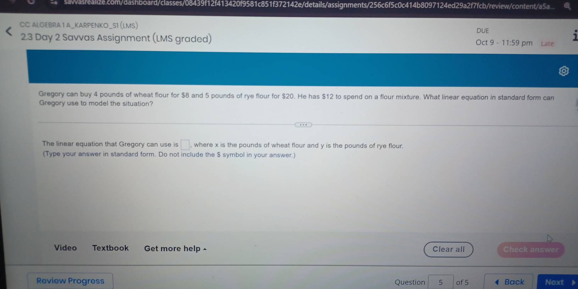 asrealize.com/dashboard/classes/08439f12f413420f9581c851f372142e/details/assignments/256c6f5c0c414b8097124ed29a2f7fcb/review/content/a5a.... 
CC ALGEBRA 1 A_KARPENKO_S1 (LMS) 
DUE 
1 
2.3 Day 2 Savvas Assignment (LMS graded) Oct 9 - 1 1:59 pm Late 
Gregory can buy 4 pounds of wheat flour for $8 and 5 pounds of rye flour for $20. He has $12 to spend on a flour mixture. What linear equation in standard form can 
Gregory use to model the situation? 
The linear equation that Gregory can use is □ , where x is the pounds of wheat flour and y is the pounds of rye flour. 
(Type your answer in standard form. Do not include the $ symbol in your answer.) 
Video Textbook Get more help ^ Clear all Check answer 
Review Progress Question 5 of 5 Back Next