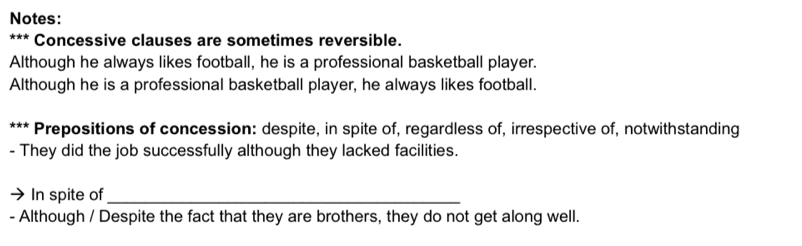 Notes: 
*** Concessive clauses are sometimes reversible. 
Although he always likes football, he is a professional basketball player. 
Although he is a professional basketball player, he always likes football. 
*** Prepositions of concession: despite, in spite of, regardless of, irrespective of, notwithstanding 
- They did the job successfully although they lacked facilities. 
In spite of_ 
- Although / Despite the fact that they are brothers, they do not get along well.