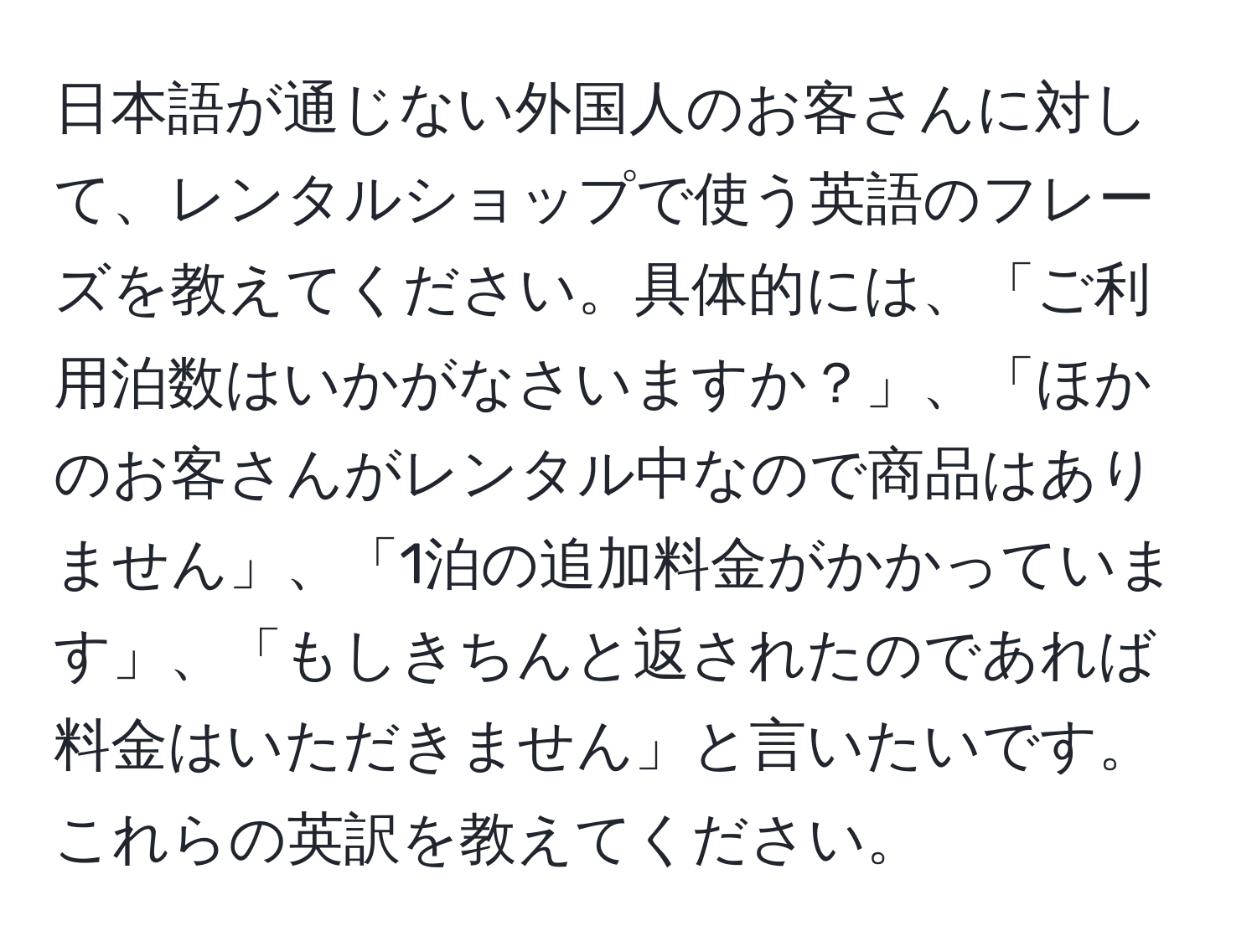 日本語が通じない外国人のお客さんに対して、レンタルショップで使う英語のフレーズを教えてください。具体的には、「ご利用泊数はいかがなさいますか？」、「ほかのお客さんがレンタル中なので商品はありません」、「1泊の追加料金がかかっています」、「もしきちんと返されたのであれば料金はいただきません」と言いたいです。これらの英訳を教えてください。