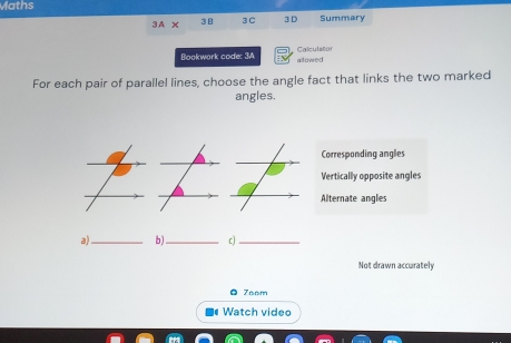 Maths
3A* 3 3C 3 D Summary
Bookwork code: 3A allowed Calculator
For each pair of parallel lines, choose the angle fact that links the two marked
angles.
Corresponding angles
Vertically opposite angles
Alternate angles
a)_ b)_ c)_
Not drawn accurately
0 7nom
Watch video