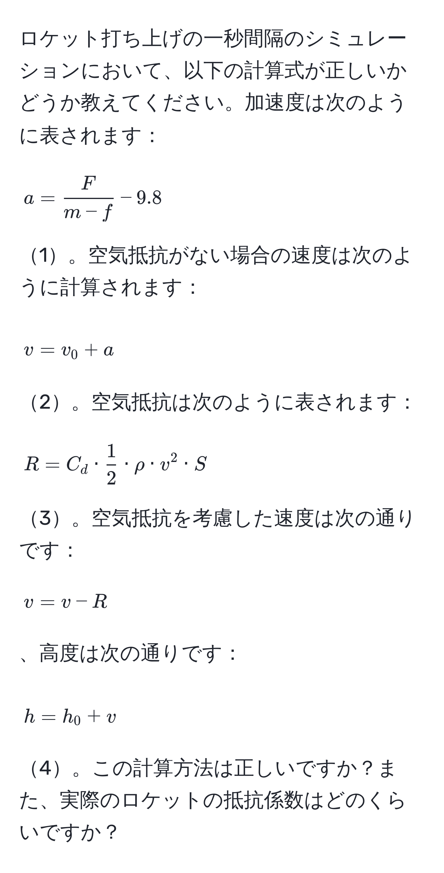 ロケット打ち上げの一秒間隔のシミュレーションにおいて、以下の計算式が正しいかどうか教えてください。加速度は次のように表されます：[ a =  F/m - f  - 9.8 ]1。空気抵抗がない場合の速度は次のように計算されます：[ v = v_0 + a ]2。空気抵抗は次のように表されます：[ R = C_d ·  1/2  · rho · v^2 · S ]3。空気抵抗を考慮した速度は次の通りです：[ v = v - R ]、高度は次の通りです：[ h = h_0 + v ]4。この計算方法は正しいですか？また、実際のロケットの抵抗係数はどのくらいですか？