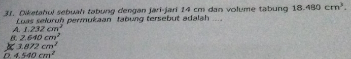 Diketahui sebuah tabung dengan jari-jari 14 cm dan volume tabung 18.480cm^3. 
Luas seluruh permukaan tabung tersebut adalah_
A. 1.232cm^2
B. 2.640cm^2
X 3.872cm^2
D. 4.540cm^2