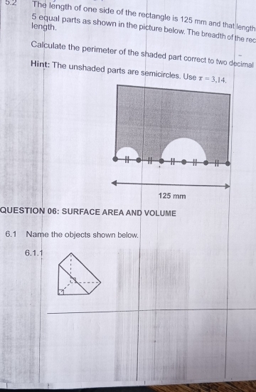 5.2 The length of one side of the rectangle is 125 mm and that length 
length.
5 equal parts as shown in the picture below. The breadth of the rec 
Calculate the perimeter of the shaded part correct to two decimal 
Hint: The unshaded parts are semicircles. Use π =3,14, 

.
125 mm
QUESTION 06: SURFACE AREA AND VOLUME 
6.1 Name the objects shown below. 
6.1.1
