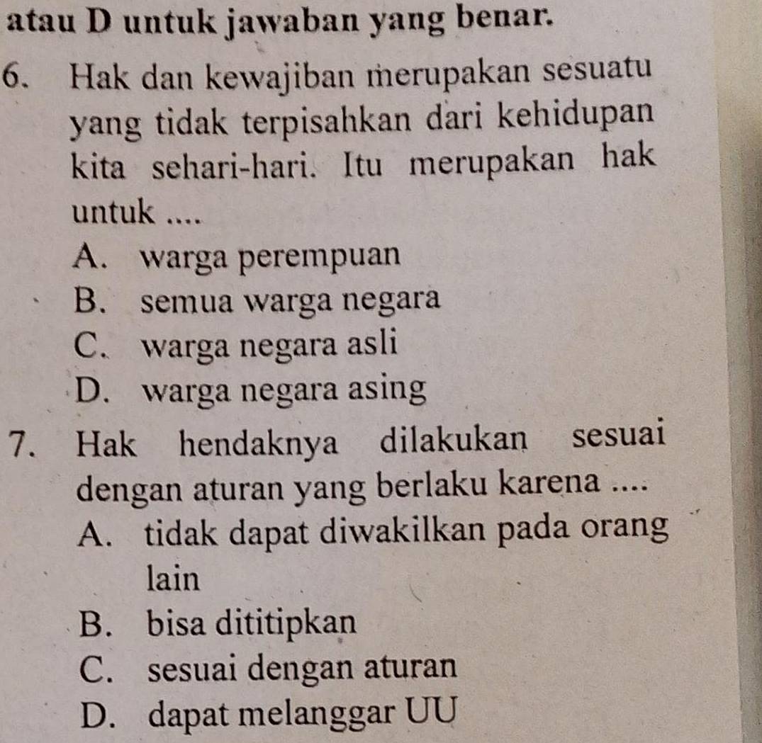 atau D untuk jawaban yang benar.
6. Hak dan kewajiban merupakan sesuatu
yang tidak terpisahkan dari kehidupan .
kita sehari-hari. Itu merupakan hak
untuk ....
A. warga perempuan
B. semua warga negara
C. warga negara asli
D. warga negara asing
7. Hak hendaknya dilakukan sesuai
dengan aturan yang berlaku karena ....
A. tidak dapat diwakilkan pada orang
lain
B. bisa dititipkan
C. sesuai dengan aturan
D. dapat melanggar UU