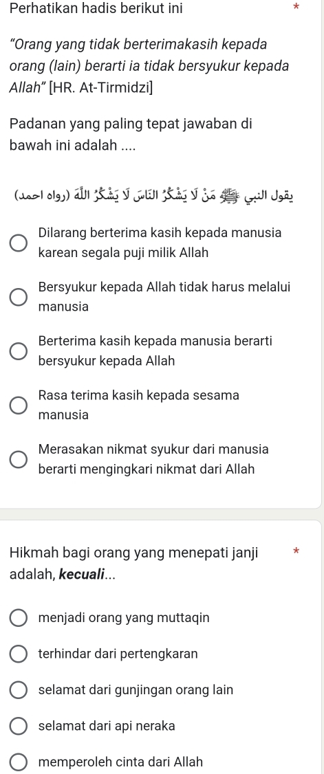 Perhatikan hadis berikut ini *
“Orang yang tidak berterimakasih kepada
orang (lain) berarti ia tidak bersyukur kepada
Allah” [HR. At-Tirmidzi]
Padanan yang paling tepat jawaban di
bawah ini adalah ....
(uo>lolgy) auf Sã I ol Sã J io dt gill Jgäs
Dilarang berterima kasih kepada manusia
karean segala puji milik Allah
Bersyukur kepada Allah tidak harus melalui
manusia
Berterima kasih kepada manusia berarti
bersyukur kepada Allah
Rasa terima kasih kepada sesama
manusia
Merasakan nikmat syukur dari manusia
berarti mengingkari nikmat dari Allah
Hikmah bagi orang yang menepati janji *
adalah, kecuali...
menjadi orang yang muttaqin
terhindar dari pertengkaran
selamat dari gunjingan orang lain
selamat dari api neraka
memperoleh cinta dari Allah