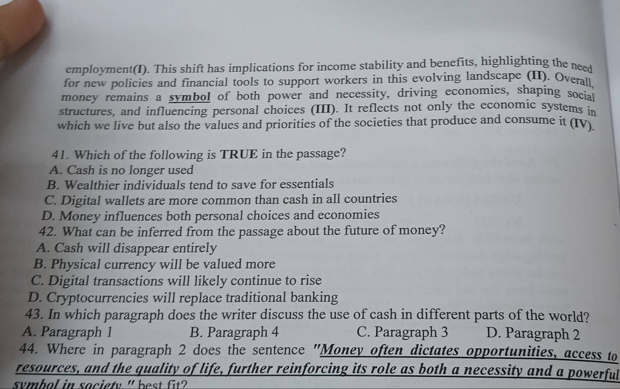 employment(I). This shift has implications for income stability and benefits, highlighting the need
for new policies and financial tools to support workers in this evolving landscape (II). Overall,
money remains a symbol of both power and necessity, driving economies, shaping social
structures, and influencing personal choices (III). It reflects not only the economic systems in
which we live but also the values and priorities of the societies that produce and consume it (IV).
41. Which of the following is TRUE in the passage?
A. Cash is no longer used
B. Wealthier individuals tend to save for essentials
C. Digital wallets are more common than cash in all countries
D. Money influences both personal choices and economies
42. What can be inferred from the passage about the future of money?
A. Cash will disappear entirely
B. Physical currency will be valued more
C. Digital transactions will likely continue to rise
D. Cryptocurrencies will replace traditional banking
43. In which paragraph does the writer discuss the use of cash in different parts of the world?
A. Paragraph 1 B. Paragraph 4 C. Paragraph 3 D. Paragraph 2
44. Where in paragraph 2 does the sentence "Money often dictates opportunities, access to
resources, and the quality of life, further reinforcing its role as both a necessity and a powerful
symbol in society " best fit ?