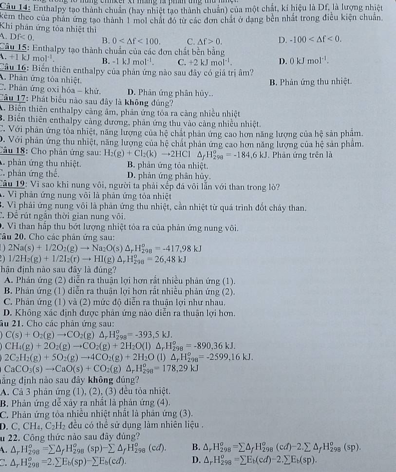 ng to nung cnker xr mang là phan tg thu m 
Câu 14: Enthalpy tạo thành chuẩn (hay nhiệt tạo thành chuẩn) của một chất, kí hiệu là Df, là lượng nhiệt
kèm theo của phản ứng tạo thành 1 mol chất đó từ các đơn chất ở dạng bền nhất trong điều kiện chuẩn.
Khi phản ứng tỏa nhiệt thì
A. Df<0. B. 0 <100. C. △ f>0. D. -100 <0.
Câu 15: Enthalpy tạo thành chuẩn của các đơn chất bền bằng
A. +1 kJ mol^(-1). B. -1kJmol^(-1). C. +2kJmol^(-1). D. 0kJmol^(-1).
Câu 16: Biến thiên enthalpy của phản ứng nào sau đây có giá trị âm?
A. Phản ứng tỏa nhiệt.
B. Phản ứng thu nhiệt.
C. Phản ứng oxi hóa - khử. D. Phản ứng phân hủy..
Câu 17: Phát biểu nào sau đây là không đúng?
A. Biến thiên enthalpy càng âm, phản ứng tỏa ra càng nhiều nhiệt
B. Biến thiên enthalpy cảng dương, phản ứng thu vào càng nhiều nhiệt.
C. Với phản ứng tỏa nhiệt, năng lượng của hệ chất phản ứng cao hơn năng lượng của hệ sản phẩm.
D. Với phản ứng thu nhiệt, năng lượng của hệ chất phản ứng cao hơn năng lượng của hệ sản phẩm.
Câu 18: Cho phản ứng sau: H_2(g)+Cl_2(k)to 2HCl△ _fH_(298)^o=-184,6kJ. Phản ứng trên là
A phản ứng thu nhiệt. B. phản ứng tỏa nhiệt.
C. phản ứng thế, D. phản ứng phân hủy.
Câu 19: Vì sao khi nung vôi, người ta phải xếp đá vôi lẫn với than trong lò?
A. Vì phản ứng nung vôi là phản ứng tỏa nhiệt
B. Vì phải ứng nung vôi là phản ứng thu nhiệt, cần nhiệt từ quá trình đốt cháy than.
C. Để rút ngắn thời gian nung vôi.
D. Vì than hấp thu bớt lượng nhiệt tỏa ra của phản ứng nung vôi.
Câu 20. Cho các phản ứng sau:
D 2Na(s)+1/2O_2(g)to Na_2O(s)△ _rH_(298)^o=-417,98kJ
2) 1/2H_2(g)+1/2I_2(r)to HI(g)△ _rH_(298)^o=26,48kJ
hận định nào sau dây là đúng?
A. Phản ứng (2) diễn ra thuận lợi hơn rất nhiều phản ứng (1).
B. Phản ứng (1) diễn ra thuận lợi hơn rất nhiều phản ứng (2).
C. Phản ứng (1) và (2) mức độ diễn ra thuận lợi như nhau.
D. Không xác định được phản ứng nào diễn ra thuận lợi hơn.
âu 21. Cho các phản ứng sau:
C(s)+O_2(g)to CO_2(g) △ _rH_(298)^o=-393,5kJ.
CH_4(g)+2O_2(g)to CO_2(g)+2H_2O(l)△ _rH_(298)^o=-890,36kJ.
2C_2H_2(g)+5O_2(g)to 4CO_2(g)+2H_2O (1) △ _rH_(298)^o=-2599,16kJ.
CaCO_3(s)to CaO(s)+CO_2(g)△ _rH_(298)^o=178,29kJ
đằng định nào sau đây không đúng?
A. Cả 3 phản ứng (1), (2), (3) đều tỏa nhiệt.
B. Phản ứng dễ xảy ra nhất là phản ứng (4).
C. Phản ứng tỏa nhiều nhiệt nhất là phản ứng (3).
D. C_2CH_4,C_2H_2 đều có thể sử dụng làm nhiên liệu .
u 22. Công thức nào sau đây đúng?
A. △ _rH_(298)^o=sumlimits △ _fH_(298)^o(sp)-sumlimits △ _fH_(298)^o(cd). B. △ _rH_(298)^o=sumlimits △ _fH_(298)^o(cd)-2.sumlimits △ _fH_(298)^o(sp).
D.
C. △ _rH_(298)^o=2.sumlimits E_b(sp)-sumlimits E_b(cd). △ _rH_(298)^o=sumlimits E_b(cd)-2.sumlimits E_b(sp).