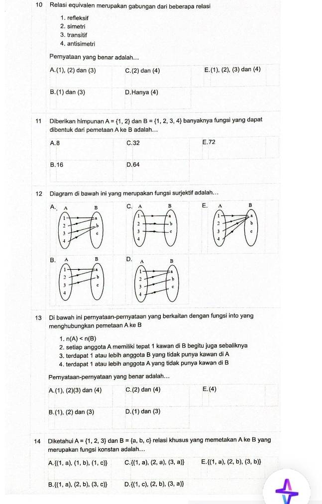 Relasi equivalen merupakan gabungan dari beberapa relasi
1. refleksif
2. simetri
3. transitif
4. antisimetri
Pemyataan yang benar adalah...
A.(1) ), (2) dan (3) C.(2) dan (4) E.(1),(2),(3) dan (4)
B.(1 ) dan (3) D.Hanya (4)
11 Diberikan himpunan A= 1,2 dan B= 1,2,3,4 banyaknya fungsi yang dapat
dibentuk dari pemetaan A ke B adalah...
A. 8 C.32 E.72
B.16 D.64
12 Diagram di bawah ini yang merupakan fungsi surjektif adalah...
A C. AE.

B D
 
 
 
13 Di bawah ini pernyataan-pernyataan yang berkaitan dengan fungsi into yang
menghubungkan pemetaan A ke B
1. n(A)
2. setiap anggota A memiliki tepat 1 kawan di B begitu juga sebaliknya
3. terdapat 1 atau lebih anggota B yang tidak punya kawan di A
4. terdapat 1 atau lebih anggota A yang tidak punya kawan di B
Pemyataan-pernyataan yang benar adalah...
A.(1),(2)(3) dan (4) C.(2) dan (4) E.(4
B.(1),(2) dan (3) D.(1) dan (3)
14 Diketahui A= 1,2,3 dan B= a,b,c relasi khusus yang memetakan A ke B yang
merupakan fungsi konstan adalah...
A. (1,a),(1,b),(1,c) C.  (1,a),(2,a),(3,a) E.  (1,a),(2,b),(3,b)
B.  (1,a),(2,b),(3,c) D  (1,c),(2,b),(3,a)