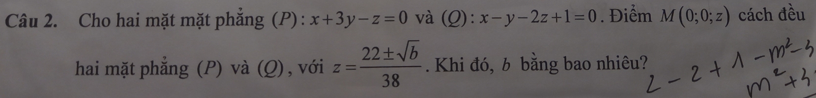 Cho hai mặt mặt phẳng (P) : x+3y-z=0 và (Q): x-y-2z+1=0. Điểm M(0;0;z) cách đều 
hai mặt phẳng (P) và (Q), với z= 22± sqrt(b)/38 . Khi đó, b bằng bao nhiêu?