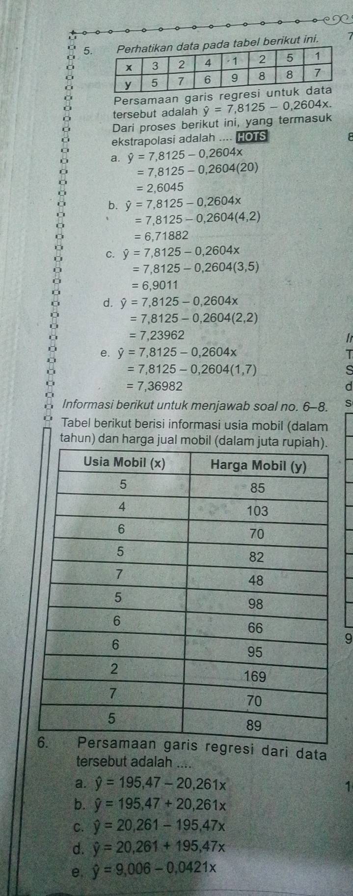 tabel berikut ini.
Persamaan garis regresi
tersebut adalah
Dari proses berikut ini, yang termasuk hat y=7,8125-0,2604x. 
ekstrapolasi adalah .... HOTS
8
a. hat y=7,8125-0,2604x
=7,8125-0,2604(20)
=2,6045
b. hat y=7,8125-0,2604x
=7,8125-0,2604(4,2)
=6,71882
c. hat y=7,8125-0,2604x
=7,8125-0,2604(3,5)
=6,9011
d. hat y=7,8125-0,2604x
=7,8125-0,2604(2,2)
=7,23962
e. hat y=7,8125-0,2604x
=7,8125-0,2604(1,7)
=7,36982
a
Informasi berikut untuk menjawab soal no. 6-8. s
Tabel berikut berisi informasi usia mobil (dalam
tahun) dan harga jual mobil (
9
si dari data
tersebut adalah ....
a. hat y=195,47-20,261x
4
b. hat y=195,47+20,261x
C. hat y=20,261-195, 47x
d. hat y=20,261+195,47x
e, hat y=9,006-0,0421x