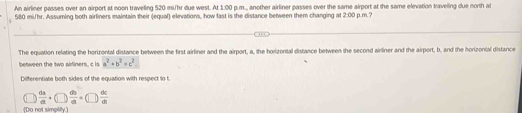 An airliner passes over an airport at noon traveling 520 mi/hr due west. At 1:00 p.m., another airliner passes over the same airport at the same elevation traveling due north at
580 mi/hr. Assuming both airliners maintain their (equal) elevations, how fast is the distance between them changing at 2:00 p.m.? 
The equation relating the horizontal distance between the first airliner and the airport, a, the horizontal distance between the second airliner and the airport, b, and the horizontal distance 
between the two airliners, c is a^2+b^2=c^2. 
Differentiate both sides of the equation with respect to t.
 da/dt +(□ ) db/dt =  dc/dt 
(Do not simplify.)