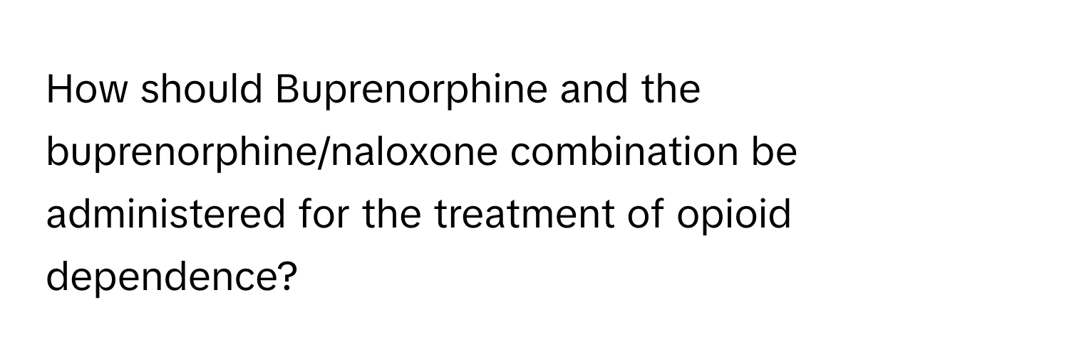 How should Buprenorphine and the buprenorphine/naloxone combination be administered for the treatment of opioid dependence?