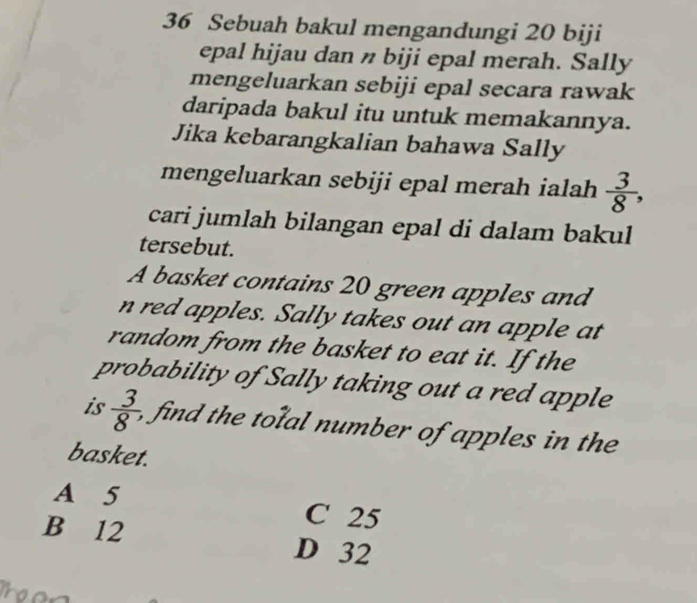 Sebuah bakul mengandungi 20 biji
epal hijau dan n biji epal merah. Sally
mengeluarkan sebiji epal secara rawak
daripada bakul itu untuk memakannya.
Jika kebarangkalian bahawa Sally
mengeluarkan sebiji epal merah ialah  3/8 , 
cari jumlah bilangan epal di dalam bakul 
tersebut.
A basket contains 20 green apples and
n red apples. Sally takes out an apple at
random from the basket to eat it. If the
probability of Sally taking out a red apple
is  3/8  fin the t l number of apples in the
basket.
A 5 C 25
B 12 D 32