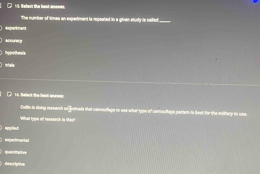 Select the best answer.
The number of times an experiment is repeated in a given study is called_
experiment
accuracy
hypothesis
trials
16. Select the best answer.
Collin is doing research on animals that camoufiage to see what type of camoufiage pattern is best for the military to use.
What type of research is this?
applied
experimental
quantitative
descriptive