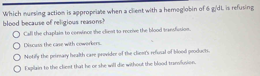 Which nursing action is appropriate when a client with a hemoglobin of 6 g/dL is refusing
blood because of religious reasons?
Call the chaplain to convince the client to receive the blood transfusion.
Discuss the case with coworkers.
Notify the primary health care provider of the client's refusal of blood products.
Explain to the client that he or she will die without the blood transfusion.